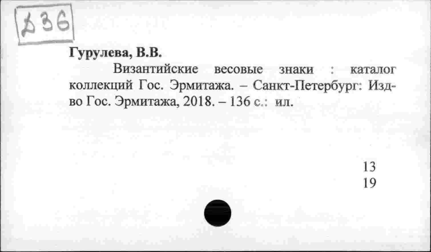 ﻿Гурулева, В.В.
Византийские весовые знаки : каталог коллекций Гос. Эрмитажа. - Санкт-Петербург: Изд-во Гос. Эрмитажа, 2018. - 136 с.: ил.
13
19